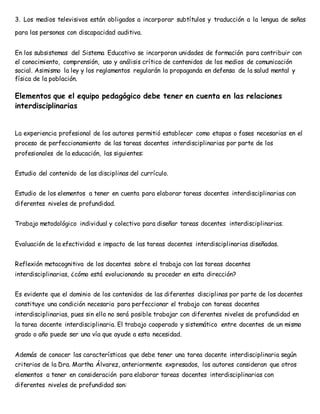 3. Los medios televisivos están obligados a incorporar subtítulos y traducción a la lengua de señas 
para las personas con discapacidad auditiva. 
En los subsistemas del Sistema Educativo se incorporan unidades de formación para contribuir con 
el conocimiento, comprensión, uso y análisis crítico de contenidos de los medios de comunicación 
social. Asimismo la ley y los reglamentos regularán la propaganda en defensa de la salud mental y 
física de la población. 
Elementos que el equipo pedagógico debe tener en cuenta en las relaciones 
interdisciplinarias 
La experiencia profesional de los autores permitió establecer como etapas o fases necesarias en el 
proceso de perfeccionamiento de las tareas docentes interdisciplinarias por parte de los 
profesionales de la educación, las siguientes: 
Estudio del contenido de las disciplinas del currículo. 
Estudio de los elementos a tener en cuenta para elaborar tareas docentes interdisciplinarias con 
diferentes niveles de profundidad. 
Trabajo metodológico individual y colectivo para diseñar tareas docentes interdisciplinarias. 
Evaluación de la efectividad e impacto de las tareas docentes interdisciplinarias diseñadas. 
Reflexión metacognitiva de los docentes sobre el trabajo con las tareas docentes 
interdisciplinarias, ¿cómo está evolucionando su proceder en esta dirección? 
Es evidente que el dominio de los contenidos de las diferentes disciplinas por parte de los docentes 
constituye una condición necesaria para perfeccionar el trabajo con tareas docentes 
interdisciplinarias, pues sin ello no será posible trabajar con diferentes niveles de profundidad en 
la tarea docente interdisciplinaria. El trabajo cooperado y sistemático entre docentes de un mismo 
grado o año puede ser una vía que ayude a esta necesidad. 
Además de conocer las características que debe tener una tarea docente interdisciplinaria según 
criterios de la Dra. Martha Álvarez, anteriormente expresados, los autores consideran que otros 
elementos a tener en consideración para elaborar tareas docentes interdisciplinarias con 
diferentes niveles de profundidad son: 
 