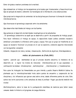 Estar dirigidas a resolver problemas de la realidad. 
Que sistematicen el trabajo con las asignaturas priorizadas, ejes transversales y líneas directrices. 
Que se apliquen de manera coherente las tecnologías de la información y las comunicaciones. 
Que propicien la integración de contenidos de las disciplinas para favorecer la formación de nodos 
interdisciplinarios. 
Que favorezcan el aprendizaje cooperado entre los estudiantes. 
Que desarrollen habilidades de trabajo con las fuentes. 
Que potencien el desarrollo de habilidades investigativas en los estudiantes. 
. El aprendizaje colaborativo es aquél que se desarrolla a partir de propuestas de trabajo grupal. 
Para hacer referencia al trabajo en equipo, la especialista Susan Ledlow considera necesario 
establecer previamente la diferencia entro grupo y equipo. Para que un grupo se transforme en un 
equipo es necesario favorecer un proceso en el cual se exploren y elaboren aspectos relacionados 
con los siguientes conceptos: 
Cohesión, Asignación de roles y normas., Comunicación., Definición de objetivos, Interdependencia. 
Análisis del planteamiento de (Fiallo,2001) 
nuestra posición que mantenemos es que el proceso docente educativo, la tendencia de su 
desarrollo es a lograr los niveles de relaciones interdisciplinas por lo que exponemos a 
continuación los mismos: intradisciplinar , multidisciplinar , interdisciplinar y transdisciplinar . 
Para quien ha trabajado las Humanidades con gran interés y pasión, Rosario Mañalich Suárez ha 
planteado que la interdisciplinariedad trata sobre puntos de encuentro y cooperación de las 
disciplinas y de influencias que ejercen unas sobre otras, desde diferentes puntos de vista. Esta 
autora nos invita acercarnos a otro estudioso de tema el profesor Piaget, que aborda también tres 
niveles: 
Multidisciplinario, sobre la base de la yuxtaposición simultánea de materias para hallar nexos 
comunes desde la Historia o el programa de Lengua Materna. 
 