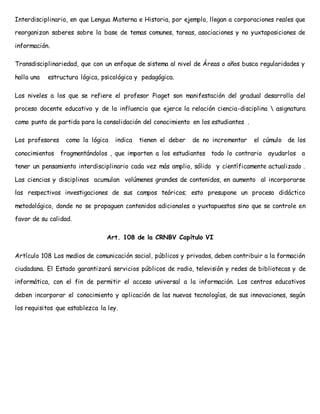 Interdisciplinario, en que Lengua Materna e Historia, por ejemplo, llegan a corporaciones reales que 
reorganizan saberes sobre la base de temas comunes, tareas, asociaciones y no yuxtaposiciones de 
información. 
Transdisciplinariedad, que con un enfoque de sistema al nivel de Áreas o años busca regularidades y 
halla una estructura lógica, psicológica y pedagógica. 
Los niveles a los que se refiere el profesor Piaget son manifestación del gradual desarrollo del 
proceso docente educativo y de la influencia que ejerce la relación ciencia-disciplina  asignatura 
como punto de partida para la consolidación del conocimiento en los estudiantes . 
Los profesores como la lógica indica tienen el deber de no incrementar el cúmulo de los 
conocimientos fragmentándolos , que imparten a los estudiantes todo lo contrario ayudarlos a 
tener un pensamiento interdisciplinario cada vez más amplio, sólido y científicamente actualizado . 
Las ciencias y disciplinas acumulan volúmenes grandes de contenidos, en aumento al incorporarse 
las respectivas investigaciones de sus campos teóricos; esto presupone un proceso didáctico 
metodológico, donde no se propaguen contenidos adicionales o yuxtapuestos sino que se controle en 
favor de su calidad. 
Art. 108 de la CRNBV Capítulo VI 
Artículo 108 Los medios de comunicación social, públicos y privados, deben contribuir a la formación 
ciudadana. El Estado garantizará servicios públicos de radio, televisión y redes de bibliotecas y de 
informática, con el fin de permitir el acceso universal a la información. Los centros educativos 
deben incorporar el conocimiento y aplicación de las nuevas tecnologías, de sus innovaciones, según 
los requisitos que establezca la ley. 
