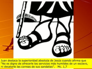 Juan destaca la superioridad absoluta de Jesús cuando afirma que
“No es digno de ofrecerle los servicios más humildes de un esclavo,
ni desatarle las correas de sus sandalias”. Mc. 1,7
 
