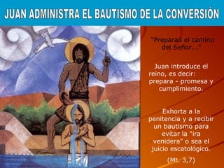 "Preparad el camino
del Señor..."
Juan introduce el
reino, es decir:
prepara - promesa y
cumplimiento.
Exhorta a la
penitencia y a recibir
un bautismo para
evitar la "ira
venidera" o sea el
juicio escatológico.
(Mt. 3,7)
 