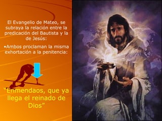 El Evangelio de Mateo, se
subraya la relación entre la
predicación del Bautista y la
de Jesús:
•Ambos proclaman la misma
exhortación a la penitencia:
“Enmendaos, que ya
llega el reinado de
Dios”
 