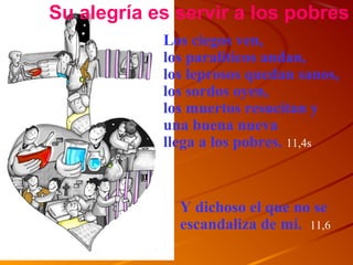 Los ciegos ven,
los paraliticos andan,
los leprosos quedan sanos,
los sordos oyen,
los muertos resucitan y
una buena nueva
llega a los pobres. 11,4s
Su alegría es servir a los pobres
Y dichoso el que no se
escandaliza de mí. 11,6
 