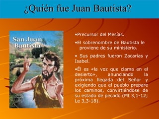 •Precursor del Mesías.
•El sobrenombre de Bautista le
proviene de su ministerio.
• Sus padres fueron Zacarías y
Isabel.
•Él es «la voz que clama en el
desierto», anunciando la
próxima llegada del Señor y
exigiendo que el pueblo prepare
los caminos, convirtiéndose de
su estado de pecado (Mt 3,1-12;
Le 3,3-18).
 