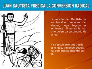 La misión del Bautista es
ser heraldo, precursor del
Mesías, cuya llegada es
inminente. Él no es la luz,
sino quien da testimonio de
la luz.
Ha descubierto que Jesús
es el que, viniendo detrás,
ha sido puesto delante de
él.
 