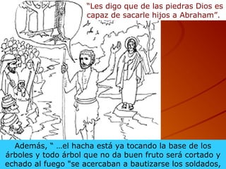 Además, “ …el hacha está ya tocando la base de los
árboles y todo árbol que no da buen fruto será cortado y
echado al fuego "se acercaban a bautizarse los soldados,
“Les digo que de las piedras Dios es
capaz de sacarle hijos a Abraham”.
 