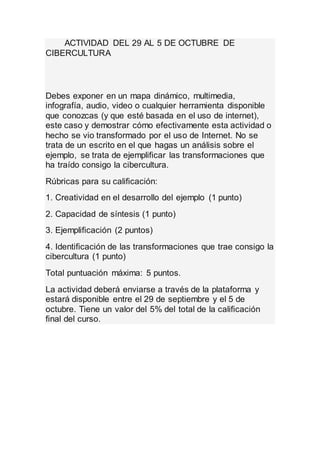 ACTIVIDAD DEL 29 AL 5 DE OCTUBRE DE 
CIBERCULTURA 
Debes exponer en un mapa dinámico, multimedia, 
infografía, audio, video o cualquier herramienta disponible 
que conozcas (y que esté basada en el uso de internet), 
este caso y demostrar cómo efectivamente esta actividad o 
hecho se vio transformado por el uso de Internet. No se 
trata de un escrito en el que hagas un análisis sobre el 
ejemplo, se trata de ejemplificar las transformaciones que 
ha traído consigo la cibercultura. 
Rúbricas para su calificación: 
1. Creatividad en el desarrollo del ejemplo (1 punto) 
2. Capacidad de síntesis (1 punto) 
3. Ejemplificación (2 puntos) 
4. Identificación de las transformaciones que trae consigo la 
cibercultura (1 punto) 
Total puntuación máxima: 5 puntos. 
La actividad deberá enviarse a través de la plataforma y 
estará disponible entre el 29 de septiembre y el 5 de 
octubre. Tiene un valor del 5% del total de la calificación 
final del curso. 
