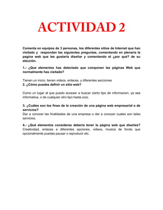 Comenta en equipos de 3 personas, los diferentes sitios de Internet que han
visitado y respondan las siguientes preguntas, comentando en plenaria la
pagina web que les gustaría diseñar y comentando el ¿por qué? de su
elección.

1.- ¿Que elementos has detectado que componen las páginas Web que
normalmente has visitado?

Tienen un inicio, tienen videos, enlaces, y diferentes secciones
2. ¿Cómo puedes definir un sitio web?

Como un lugar al que puedo accesar a buscar cierto tipo de informacion, ya sea
informativa, o de cualquier otro tipo hasta ocio.

3. ¿Cuáles son los fines de la creación de una página web empresarial o de
servicios?
Dar a conocer las finalidades de una empresa o dar a conocer cuales son tales
servicios.

4.- ¿Qué elementos consideras debería tener la página web que diseñes?
Creatividad, enlaces a diferentes opciones, videos, musica de fondo que
opcionalmente puedas pausar o reproducir etc.
 
