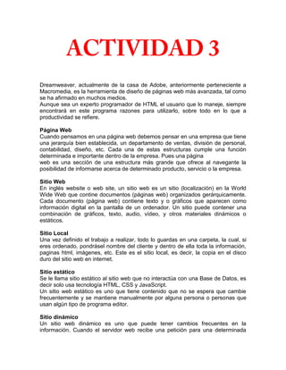 Dreamweaver, actualmente de la casa de Adobe, anteriormente perteneciente a
Macromedia, es la herramienta de diseño de páginas web más avanzada, tal como
se ha afirmado en muchos medios.
Aunque sea un experto programador de HTML el usuario que lo maneje, siempre
encontrará en este programa razones para utilizarlo, sobre todo en lo que a
productividad se refiere.

Página Web
Cuando pensamos en una página web debemos pensar en una empresa que tiene
una jerarquía bien establecida, un departamento de ventas, división de personal,
contabilidad, diseño, etc. Cada una de estas estructuras cumple una función
determinada e importante dentro de la empresa. Pues una página
web es una sección de una estructura más grande que ofrece al navegante la
posibilidad de informarse acerca de determinado producto, servicio o la empresa.

Sitio Web
En inglés website o web site, un sitio web es un sitio (localización) en la World
Wide Web que contine documentos (páginas web) organizados gerárquicamente.
Cada documento (página web) contiene texto y o gráficos que aparecen como
información digital en la pantalla de un ordenador. Un sitio puede contener una
combinación de gráficos, texto, audio, vídeo, y otros materiales dinámicos o
estáticos.

Sitio Local
Una vez definido el trabajo a realizar, todo lo guardas en una carpeta, la cual, si
eres ordenado, pondrásel nombre del cliente y dentro de ella toda la información,
paginas html, imágenes, etc. Este es el sitio local, es decir, la copia en el disco
duro del sitio web en internet.

Sitio estático
Se le llama sitio estático al sitio web que no interactúa con una Base de Datos, es
decir solo usa tecnología HTML, CSS y JavaScript.
Un sitio web estático es uno que tiene contenido que no se espera que cambie
frecuentemente y se mantiene manualmente por alguna persona o personas que
usan algún tipo de programa editor.

Sitio dinámico
Un sitio web dinámico es uno que puede tener cambios frecuentes en la
información. Cuando el servidor web recibe una petición para una determinada
 