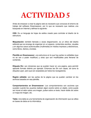 Antes de empezar a crear la página web es necesario que conozcas el entorno de
trabajo del software Dreamweaver, por lo que es necesario que realices una
búsqueda en Internet y definas lo siguiente:

CSS: Es un lenguaje de hojas de estilos creado para controlar el diseño de la
estructura.


Maquetación: también llamada a veces diagramación, es un oficio del diseño
editorial que se encarga de organizar en un espacio, contenidos escritos, visuales
y en algunos casos audiovisuales (multimedia) en medios impresos y electrónicos,
como libros, diarios y revistas.


Plantilla en Dreamweaver: una estructura en la que hay partes no editables (que
no se van a poder modificar) y otras que son modificables para llenarse de
contenido.


Etiqueta Div: son divisiones que se pueden hacer en una pagina, para permitir
aplicarle formato distinto por ejemplo. Entonces las Div son capas, tal como la
etiqueta Layer, pero que son aceptadas por todos los navegadores.


Región editable: son las partes de la página que se pueden cambiar en los
archivos basados en esa plantilla.


Comportamientos en Dreamweaver: Los comportamientos son acciones que
suceden cuando los usuarios realizan algún evento sobre un objeto, como puede
ser mover el ratón sobre una imagen, pulsar sobre un texto, hacer doble clic sobre
un mapa de imagen, etc.


Tabla: Una tabla es una herramienta de organización de información que se utiliza
en bases de datos en la informática.
 