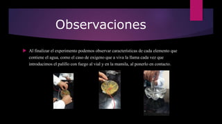 Observaciones
 Al finalizar el experimento podemos observar características de cada elemento que
contiene el agua, como el caso de oxigeno que a viva la llama cada vez que
introducimos el palillo con fuego al vial y en la mamila, al ponerlo en contacto.
 
