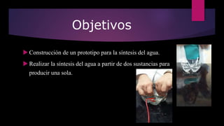 Objetivos
 Construcción de un prototipo para la síntesis del agua.
 Realizar la síntesis del agua a partir de dos sustancias para
producir una sola.
 