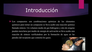 Introducción
 Los compuestos son combinaciones químicas de los elementos
químicos para tomar un compuesto se lleva acabo una reacción química
llamada síntesis. Un volumen medio de gas hidrogeno y otro de oxigeno
pueden mezclarse por medio de energía de activación se lleva acabo una
reacción de síntesis verificándose por la formación de agua en las
paredes del recipiente que contenía los gases.
 