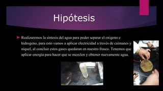 Hipótesis
 Realizaremos la síntesis del agua para poder separar el oxigeno e
hidrogeno, para esto vamos a aplicar electricidad a través de caimanes y
níquel, al concluir estos gases quedaran en nuestro frasco. Tenemos que
aplicar energía para hacer que se mezclen y obtener nuevamente agua.
 