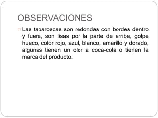 OBSERVACIONES
Las taparoscas son redondas con bordes dentro
y fuera, son lisas por la parte de arriba, golpe
hueco, color rojo, azul, blanco, amarillo y dorado,
algunas tienen un olor a coca-cola o tienen la
marca del producto.
 