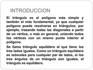 INTRODUCCION
El triángulo es el polígono más simple y
también el más fundamental, ya que cualquier
polígono puede resolverse en triángulos; por
ejemplo, trazando todas las diagonales a partir
de un vértice, o más en general, uniendo todos
los vértices con un mismo punto interior al
polígono.
Se llama triángulo equilátero al que tiene los
tres lados iguales. Como un triángulo equilátero
es isósceles para cualquier par de lados, si los
tres ángulos de un triángulo son iguales, el
triángulo es equilátero.
 
