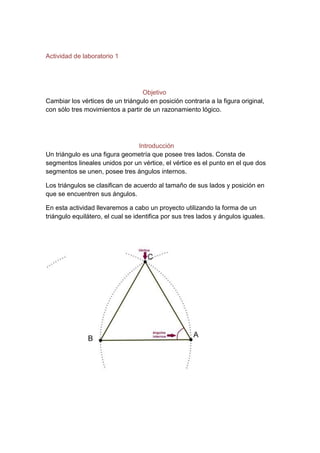 Actividad de laboratorio 1
Objetivo
Cambiar los vértices de un triángulo en posición contraria a la figura original,
con sólo tres movimientos a partir de un razonamiento lógico.
Introducción
Un triángulo es una figura geometría que posee tres lados. Consta de
segmentos lineales unidos por un vértice, el vértice es el punto en el que dos
segmentos se unen, posee tres ángulos internos.
Los triángulos se clasifican de acuerdo al tamaño de sus lados y posición en
que se encuentren sus ángulos.
En esta actividad llevaremos a cabo un proyecto utilizando la forma de un
triángulo equilátero, el cual se identifica por sus tres lados y ángulos iguales.
 