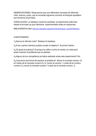 OBSERVACIONES: Observamos que son diferentes monedas de diferente
color, textura y peso, que al moverlas logramos convertir el triangulo equilátero
que teníamos al principio.
CONCLUCION: La hipótesis inicial fue acertada, el experimento salió bien
desde el principio ya que habíamos experimentado antes en esquemas.
BIBLIOGRAFIA:http//:http://es.wikipedia.org/wiki/Tri%C3%A1ngulo_equil%C3%A1tero
CUESTIONARIO:
1¿Qué se te dificulto más? Realizar la hipótesis.
2¿A los cuantos intentos pudiste cumplir el objetivo? Al primer intento.
3¿Te gusto la práctica? Si porque se utilizo mucho la mente y la vista para
poder resolver el problema que se plantea.
4¿Alguno de tus compañeros ya había realizado antes este experimento? No
5¿Cual sería otra forma de resolver el problema? Mover la moneda número 10
en medio de la moneda numero 8 y 9, mover la número 1 a lado de la numero
numero 3 y mover la moneda numero 7 a lado de la moneda numero 2.
 