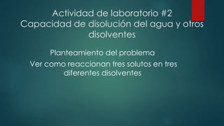 Actividad de laboratorio #2 
Capacidad de disolución del agua y otros 
disolventes 
Planteamiento del problema 
Ver como reaccionan tres solutos en tres 
diferentes disolventes 
 