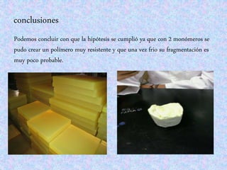 conclusiones
Podemos concluir con que la hipótesis se cumplió ya que con 2 monómeros se
pudo crear un polímero muy resistente y que una vez frio su fragmentación es
muy poco probable.
 