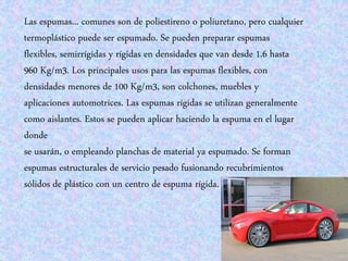 Las espumas... comunes son de poliestireno o poliuretano, pero cualquier
termoplástico puede ser espumado. Se pueden preparar espumas
flexibles, semirrígidas y rígidas en densidades que van desde 1.6 hasta
960 Kg/m3. Los principales usos para las espumas flexibles, con
densidades menores de 100 Kg/m3, son colchones, muebles y
aplicaciones automotrices. Las espumas rígidas se utilizan generalmente
como aislantes. Estos se pueden aplicar haciendo la espuma en el lugar
donde
se usarán, o empleando planchas de material ya espumado. Se forman
espumas estructurales de servicio pesado fusionando recubrimientos
sólidos de plástico con un centro de espuma rígida.
 