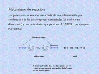 Mecanismo de reacción
Los poliuretanos se van a formar a partir de una polimerización por
condensación de los dos componentes principales (di alcohol y un
diisocianato) y con un iniciador que podrá ser el DABCO o por ejemplo el
(CH3)2SO2.
 