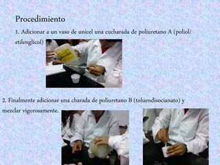 Procedimiento
1. Adicionar a un vaso de unicel una cucharada de poliuretano A (poliol/
etilenglicol)
2. Finalmente adicionar una charada de poliuretano B (toluendisocianato) y
mezclar vigorosamente.
 