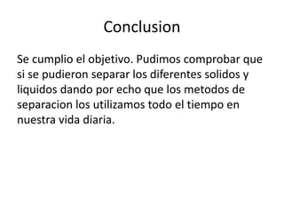 Conclusion 
Se cumplio el objetivo. Pudimos comprobar que 
si se pudieron separar los diferentes solidos y 
liquidos dando por echo que los metodos de 
separacion los utilizamos todo el tiempo en 
nuestra vida diaria. 
 