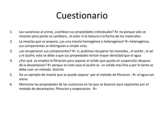Cuestionario 
1. Las sustancias al unirse, ¿cambian sus propiedades individuales? R= no porque solo se 
mezclan pero jamás se cambiara , el color ni la textura o la forma de los materiales. 
2. La mezclas que se preparo, ¿es una mezcla homogénea o heterogénea? R= heterogénea, 
sus componentes se distinguían a simple vista. 
3. ¿se recuperaron sus componentes? R= si, pudimos recuperar las monedas , el aceite , la sal 
y el azufre; esto se debe a que sus propiedades tenían mayor densidad que el agua 
4. ¿Por qué se empleo la filtración para separar el solido que queda en suspensión despues 
de la decantacion? R= porque en este caso el azufre es un solido mas fino y por lo tanto se 
debe usar un metodo distinto 
5. Da un ejemplo de mezcla que se puede separar por el metodo de filtracion . R= el agua con 
arena 
6. Menciona las propiedades de las sustancias en las que se basaron para separarlas por el 
metodo de decantacion, filtracion y evaporacion. R= 
