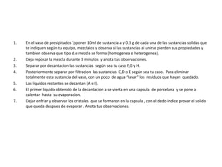 1. En el vaso de presipitados `pponer 10ml de sustancia a y 0.3 g de cada una de las sustancias solidas que 
te indiquen según tu equipo, mezclalos y observa si las sustancias al unirse pierden sus propiedades y 
tambien observa que tipo d.e mezcla se forma (homogenea o heterogenea). 
2. Deja reposar la mezcla durante 3 minutos y anota tus observaciones. 
3. Separar por decantacion las sustancias según sea tu caso F,G y H. 
4. Posteriormente separar por filtracion las sustancias C,D o E según sea tu caso. Para eliminar 
totalmente esta sustancia del vaso, con un poco de agua “lavar” los residuos que hayan quedado. 
5. Los liquidos restantes se decantan (A e I). 
6. El primer liquido obtenido de la decantacion a se vierta en una capsula de porcelana y se pone a 
calentar hasta su evaporacion. 
7. Dejar enfriar y observar los cristales que se formaron en la capsula , con el dedo indice provar el solido 
que queda despues de evaporar . Anota tus observaciones. 
 