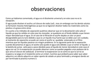 observaciones 
Como ya habíamos comentado, el agua es el disolvente universal y en este caso no es la 
excepción. 
El agua pudo disolver el azufre y el cloruro de sodio (sal) , mas sin embargo con los demás solutos 
se formaron mezclas heterogéneas ya que no se lograron disolver todos los materiales como las 
piedras o la grava entre otros. 
En cuanto a los métodos de separación pudimos observar que en la decantación solo salía el 
liquido ya que los solidos en esta caso las monedas se quedaron en el fondo debido a que tienen 
mayor densidad que el agua. En el caso de la filtración el azufre dejaba un olor un poco 
desagradable para la nariz debido a que es un liquido muy fuerte que se debe usar con cuidado; 
al momento de separarlos se pudo ver como el azufre se quedaba estancado en el filtro 
mientras que los líquidos pasaron sin ningún problema. En la siguiente parte de la separación 
cuando decantamos el agua y el aceite solo quedo el agua sola debido a que al verter el liquido a 
la botella de jumex salió poco a poco dándole paso al liquido de menor densidad en este caso el 
agua con sal. En la evaporación se puede observar como se quedan pegados unos pedazos de lo 
que seria el cloruro de sodio(sal) al terminar la evaporacion se ve como es que la sal no se 
evapora y se pega en el resipiente como un cristal ; tuvimos que probarla para saber que sabor 
adquirio y en efecto adquirio un sabor aparte de salado un poco laminado y amargoso dando asi 
por terminada la practica numero 3. 
 