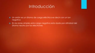 Introducción
 Un anión es un átomo de carga eléctrica es decir con un ion
negativo
 En los iones simples esta carga negativa esta dada por afinidad del
átomo neutro por los electrones
 