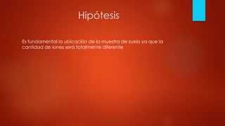 Hipótesis
Es fundamental la ubicación de la muestra de suelo ya que la
cantidad de iones será totalmente diferente
 