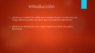 Introducción
 ¿Qué es un catión? Un catión es un ion(sea átomo o molécula) con
carga eléctrica positiva es decir que haya perdido electrones
 ¿Qué es un aniones ion con carga negativa es decir que gano
electrones
 