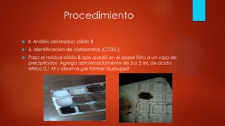 Procedimiento
 II. Análisis del residuo sólido B
 5. Identificación de carbonatos (CO32-)
 Pasa el residuo sólido B que quedó en el papel filtro a un vaso de
precipitados. Agrega aproximadamente de 2 a 3 mL de ácido
nítrico 0.1 M y observa ¿se forman burbujas?
 