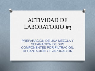 ACTIVIDAD DE
LABORATORIO #3
PREPARACIÓN DE UNA MEZCLA Y
SEPARACIÓN DE SUS
COMPONENTES POR FILTRACIÓN,
DECANTACIÓN Y EVAPORACIÓN
 