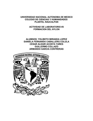 UNIVERSIDAD NACIONAL AUTONOMA DE MEXICO
COLEGIO DE CIENCIAS Y HUMANIDADES
PLANTEL NAUCALPAN
ACTIVIDAD DE LABORATORIO #3
FORMACION DEL NYLON
ALUMNOS: YOLIBETH MIRANDA LOPEZ
DANIELA FERNANDA CABALLERO COLULA
CESAR ALDAIR ACOSTA YAÑES
GUILLERMO COLLAZO
ARMANDO GARCIA CONTRERAS
 