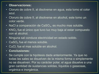 • Observaciones:
• Cloruro de cobre II, al disolverse en agua, esta tomo el color
azul.
• Cloruro de cobre II, al disolverse en alcohol, este tomo un
color verde.
• NaCl a comparación de CaSO₄, es mucho mas soluble.
• KNO₃ fue el único que tuvo luz muy baja al estar compuesto
con el alcohol.
• Ninguna sal conduce electricidad en estado solido.
• CaSO₄ fue el menos soluble.
• CuCl, fue el mas soluble en alcohol.
• Conclusiones:
• Se cumple con la hipótesis dada anteriormente. Ya que no
todas las sales se disuelven de la misma forma o simplemente
no se disuelven. Por su carácter polar, el agua disuelve a una
gran cantidad de sustancias solidas, líquidos o gaseosas,
orgánica e inorgánica.
 