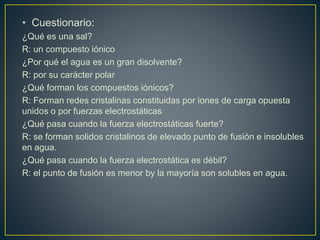 • Cuestionario:
¿Qué es una sal?
R: un compuesto iónico
¿Por qué el agua es un gran disolvente?
R: por su carácter polar
¿Qué forman los compuestos iónicos?
R: Forman redes cristalinas constituidas por iones de carga opuesta
unidos o por fuerzas electrostáticas
¿Qué pasa cuando la fuerza electrostáticas fuerte?
R: se forman solidos cristalinos de elevado punto de fusión e insolubles
en agua.
¿Qué pasa cuando la fuerza electrostática es débil?
R: el punto de fusión es menor by la mayoría son solubles en agua.
 