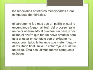las reacciones anteriores mencionadas fuero
compuesto de hidróxido.
el carbono no fue mas que un palillo el cual le
encendimos fuego , al final del proceso salió
un color anaranjado al cual fue un base y por
ultimo el azufre que fue un polvo amarillo pero
esta al estar en contacto con el oxigeno no
reacciona rápido le tuvimos que meter fuego y
al resultado final salió un color rojo la cual fue
un acido, Esta dos ultimas fueron compuesto
oxácidos.
 