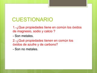 CUESTIONARIO
1.-¿Que propiedades tiene en común los óxidos
de magnesio, sodio y calcio ?
- Son metales.
2.-¿Qué propiedades tienen en común los
óxidos de azufre y de carbono?
- Son no metales.
 