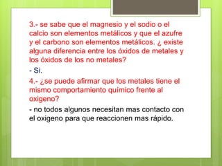 3.- se sabe que el magnesio y el sodio o el
calcio son elementos metálicos y que el azufre
y el carbono son elementos metálicos. ¿ existe
alguna diferencia entre los óxidos de metales y
los óxidos de los no metales?
- Si.
4.- ¿se puede afirmar que los metales tiene el
mismo comportamiento químico frente al
oxigeno?
- no todos algunos necesitan mas contacto con
el oxigeno para que reaccionen mas rápido.
 