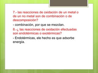 7.- las reacciones de oxidación de un metal o
de un no metal son de combinación o de
descomposición?
- combinación, por que se mezclan.
8.-¿ las reacciones de oxidación efectuadas
son endotérmicas o exotérmicas?
- Endotérmicas, ele hecho es que adsorbe
energía.
 