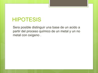 HIPOTESIS
Sera posible distinguir una base de un acido a
partir del proceso químico de un metal y un no
metal con oxigeno .
 