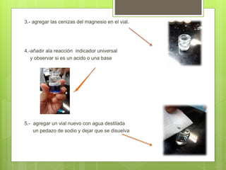 3.- agregar las cenizas del magnesio en el vial.
4.-añadir ala reacción indicador universal
y observar si es un acido o una base
5.- agregar un vial nuevo con agua destilada
un pedazo de sodio y dejar que se disuelva
 