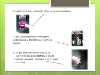 6.- añadir indicador universal y observar si es acido o base
7.-con una cucharilla de combustión
Añadir azufre y calentar en el meche de
Alcohol
8.- el gas producido capturarlos en un
nuevo vial con agua destilada y añadir
indicador universal . Observar si es un acido
o una base .
 