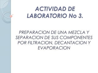 ACTIVIDAD DE
LABORATORIO No 3.
PREPARACION DE UNA MEZCLA Y
SEPARACION DE SUS COMPONENTES
POR FILTRACION, DECANTACION Y
EVAPORACION
 