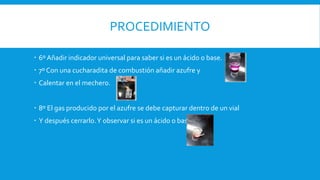 PROCEDIMIENTO
 6º Añadir indicador universal para saber si es un ácido o base.
 7º Con una cucharadita de combustión añadir azufre y
 Calentar en el mechero.
 8º El gas producido por el azufre se debe capturar dentro de un vial
 Y después cerrarlo.Y observar si es un ácido o base
 