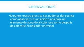OBSERVACIONES
Durante nuestra practica nos pudimos dar cuenta
como observar si es un ácido o una base un
elemento de acuerdo al color que tomo después
de colocarle el indicador universal.
 