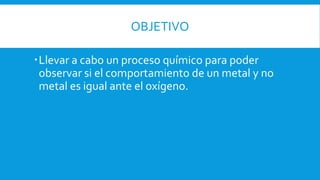 OBJETIVO
Llevar a cabo un proceso químico para poder
observar si el comportamiento de un metal y no
metal es igual ante el oxígeno.
 